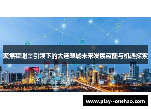 聚焦穆谢奎引领下的大连鲲城未来发展蓝图与机遇探索 聚焦穆谢奎引领下的大连鲲城未来发展蓝图与机遇探索