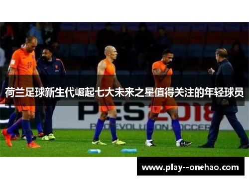 荷兰足球新生代崛起七大未来之星值得关注的年轻球员 荷兰足球新生代崛起七大未来之星值得关注的年轻球员