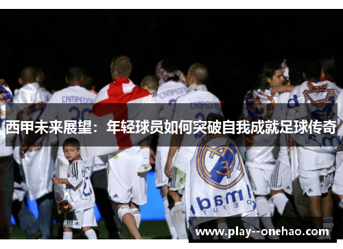西甲未来展望:年轻球员如何突破自我成就足球传奇 西甲未来展望:年轻球员如何突破自我成就足球传奇