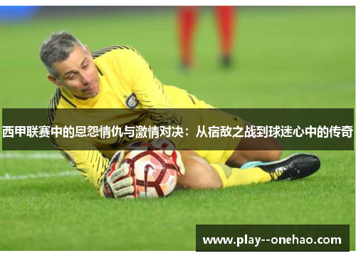 西甲联赛中的恩怨情仇与激情对决：从宿敌之战到球迷心中的传奇