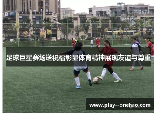 足球巨星赛场送祝福彰显体育精神展现友谊与尊重 足球巨星赛场送祝福彰显体育精神展现友谊与尊重