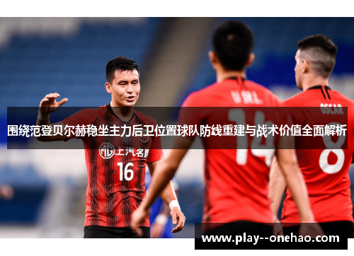 围绕范登贝尔赫稳坐主力后卫位置球队防线重建与战术价值全面解析 围绕范登贝尔赫稳坐主力后卫位置球队防线重建与战术价值全面解析