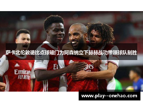 萨卡北伦敦德比点球破门为阿森纳立下赫赫战功带领球队制胜 萨卡北伦敦德比点球破门为阿森纳立下赫赫战功带领球队制胜