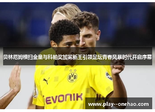 贝林厄姆横扫金童与科帕奖加冕新王引领足坛青春风暴时代开启序幕 贝林厄姆横扫金童与科帕奖加冕新王引领足坛青春风暴时代开启序幕