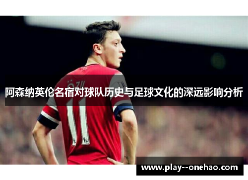 阿森纳英伦名宿对球队历史与足球文化的深远影响分析