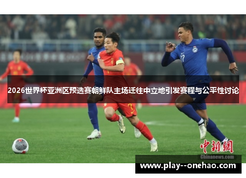 2026世界杯亚洲区预选赛朝鲜队主场迁往中立地引发赛程与公平性讨论