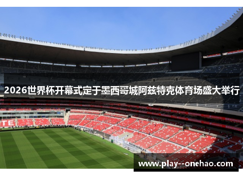 2026世界杯开幕式定于墨西哥城阿兹特克体育场盛大举行 2026世界杯开幕式定于墨西哥城阿兹特克体育场盛大举行
