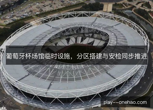 葡萄牙杯场馆临时设施,分区搭建与安检同步推进 葡萄牙杯场馆临时设施,分区搭建与安检同步推进
